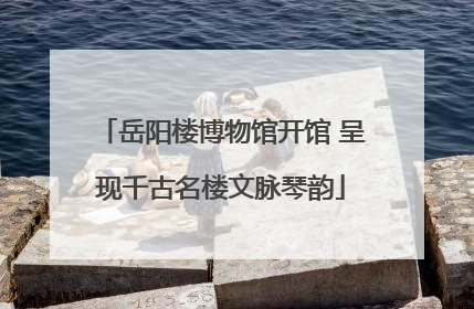 岳阳楼博物馆开馆 呈现千古名楼文脉琴韵