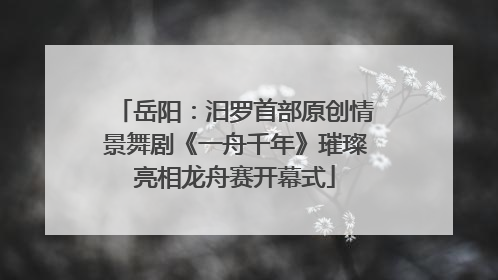 岳阳：汨罗首部原创情景舞剧《一舟千年》璀璨亮相龙舟赛开幕式
