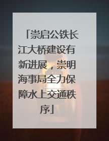 崇启公铁长江大桥建设有新进展，崇明海事局全力保障水上交通秩序
