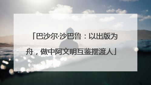 巴沙尔·沙巴鲁：以出版为舟，做中阿文明互鉴摆渡人