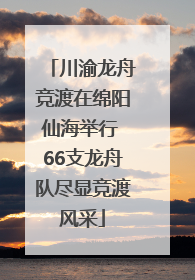 川渝龙舟竞渡在绵阳仙海举行 66支龙舟队尽显竞渡风采