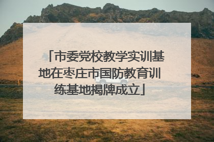 市委党校教学实训基地在枣庄市国防教育训练基地揭牌成立