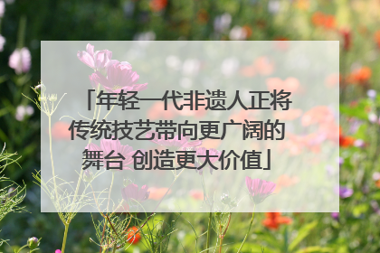 年轻一代非遗人正将传统技艺带向更广阔的舞台 创造更大价值