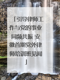引导律师工作与党的事业同频共振 安徽首期党外律师培训班见闻
