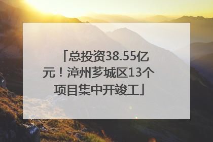 总投资38.55亿元！漳州芗城区13个项目集中开竣工