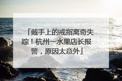 戴手上的戒指离奇失踪！杭州一水果店长报警，原因太意外