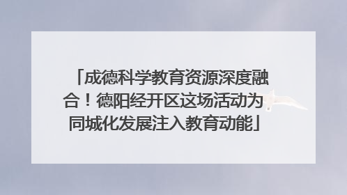 成德科学教育资源深度融合！德阳经开区这场活动为同城化发展注入教育动能
