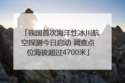 我国首次海洋性冰川航空探测今日启动 调查点位海拔超过4700米