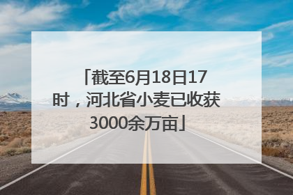 截至6月18日17时，河北省小麦已收获3000余万亩