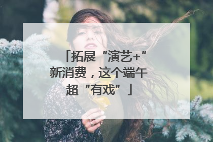 拓展“演艺+”新消费，这个端午超“有戏”