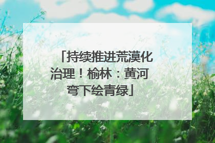 持续推进荒漠化治理！榆林：黄河弯下绘青绿