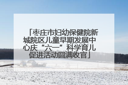 枣庄市妇幼保健院新城院区儿童早期发展中心庆“六一”科学育儿促进活动圆满收官