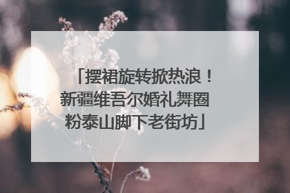 摆裙旋转掀热浪！新疆维吾尔婚礼舞圈粉泰山脚下老街坊