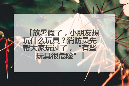 放暑假了，小朋友想玩什么玩具？消防员先帮大家玩过了，“有些玩具很危险”