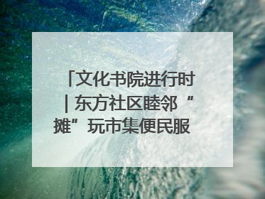 文化书院进行时｜东方社区睦邻“摊”玩市集便民服务日，书写邻里共生新篇章