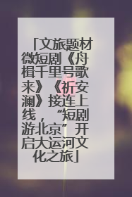文旅题材微短剧《舟楫千里号歌来》《祈安澜》接连上线，“短剧游北京”开启大运河文化之旅