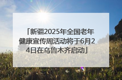 新疆2025年全国老年健康宣传周活动将于6月24日在乌鲁木齐启动