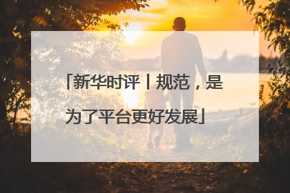 新华时评丨规范，是为了平台更好发展