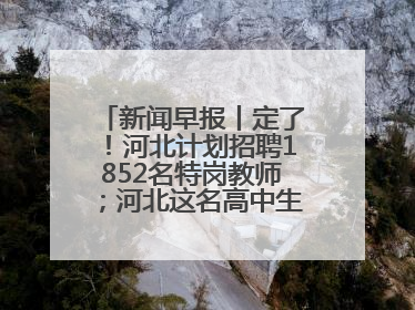新闻早报丨定了！河北计划招聘1852名特岗教师；河北这名高中生，悄悄做了件超酷的事>>