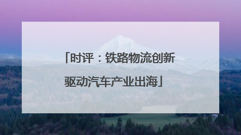 时评：铁路物流创新驱动汽车产业出海