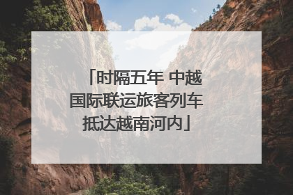 时隔五年 中越国际联运旅客列车抵达越南河内