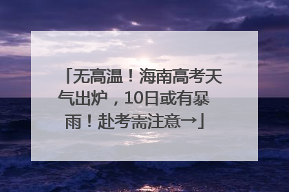 无高温！海南高考天气出炉，10日或有暴雨！赴考需注意→