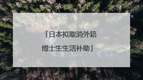 日本拟取消外籍博士生生活补助