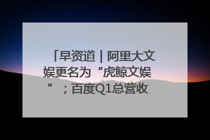 早资道｜阿里大文娱更名为“虎鲸文娱”；百度Q1总营收325亿元超预期