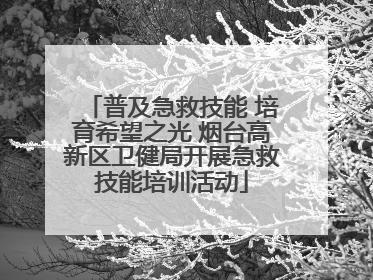 普及急救技能 培育希望之光 烟台高新区卫健局开展急救技能培训活动