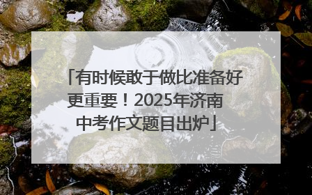 有时候敢于做比准备好更重要！2025年济南中考作文题目出炉