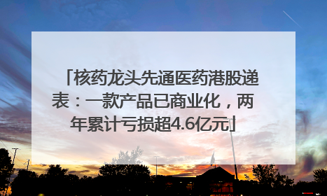 核药龙头先通医药港股递表：一款产品已商业化，两年累计亏损超4.6亿元