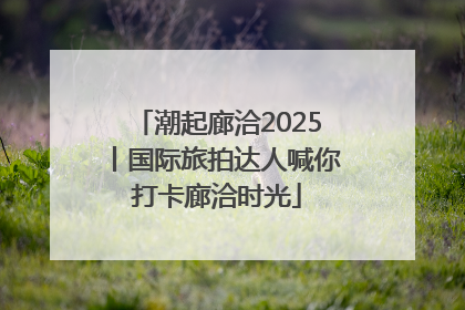 潮起廊洽2025丨国际旅拍达人喊你打卡廊洽时光