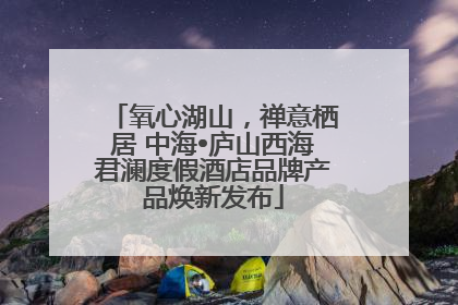 氧心湖山，禅意栖居 中海•庐山西海君澜度假酒店品牌产品焕新发布