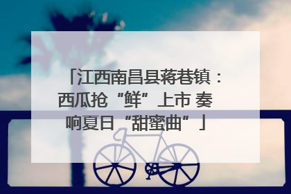 江西南昌县蒋巷镇：西瓜抢“鲜”上市 奏响夏日“甜蜜曲”
