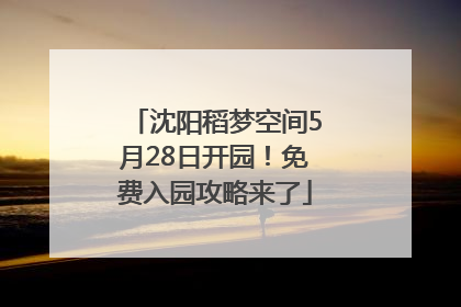 沈阳稻梦空间5月28日开园！免费入园攻略来了