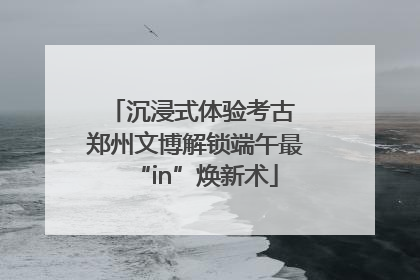 沉浸式体验考古 郑州文博解锁端午最“in”焕新术