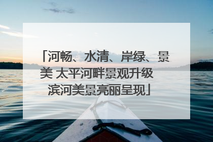 河畅、水清、岸绿、景美 太平河畔景观升级 滨河美景亮丽呈现