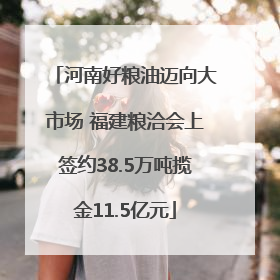河南好粮油迈向大市场 福建粮洽会上签约38.5万吨揽金11.5亿元