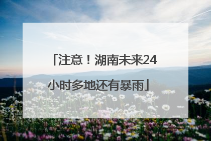 注意！湖南未来24小时多地还有暴雨