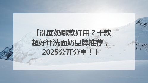 洗面奶哪款好用？十款超好评洗面奶品牌推荐，2025公开分享！