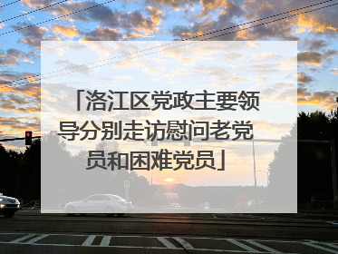 洛江区党政主要领导分别走访慰问老党员和困难党员