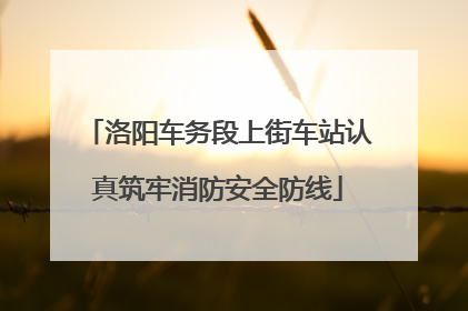 洛阳车务段上街车站认真筑牢消防安全防线