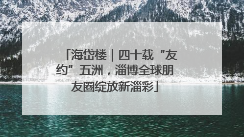 海岱楼｜四十载“友约”五洲，淄博全球朋友圈绽放新淄彩