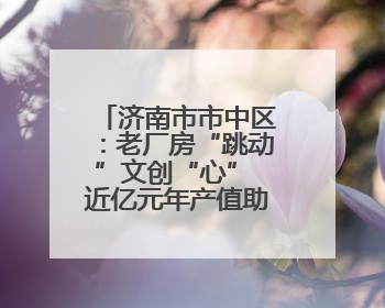 济南市市中区：老厂房“跳动”文创“心” 近亿元年产值助力“网红”变“长红”