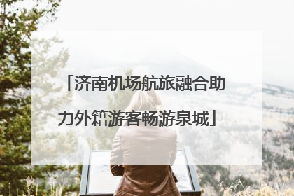 济南机场航旅融合助力外籍游客畅游泉城