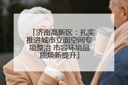 济南高新区：扎实推进城市立面空间专项整治 市容环境品质焕新提升