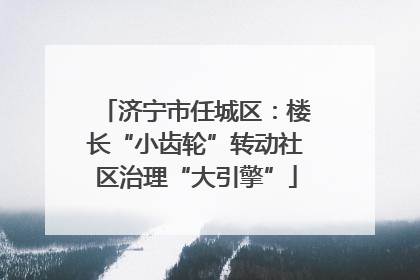 济宁市任城区：楼长“小齿轮”转动社区治理“大引擎”