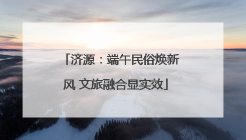 济源：端午民俗焕新风 文旅融合显实效