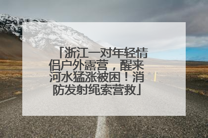 浙江一对年轻情侣户外露营，醒来河水猛涨被困！消防发射绳索营救
