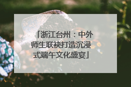 浙江台州：中外师生联袂打造沉浸式端午文化盛宴